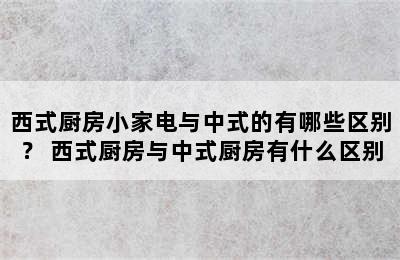 西式厨房小家电与中式的有哪些区别？ 西式厨房与中式厨房有什么区别